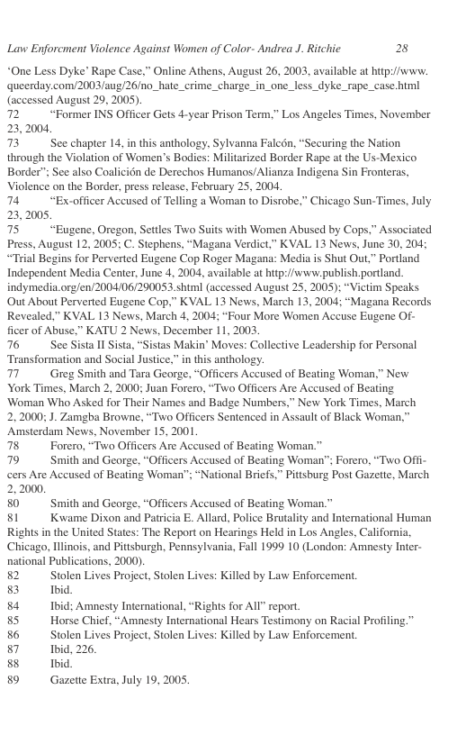 Lavw Enforcment Violence Against Women of Color- Andrea J. Ritchic 2  *One Less Dyke’ Rape Case,” Online Athens, August 26, 2003, available at hitp://www. queerday.com/2003/aug/26/no_hate_crime_charge_in_one_less_dyke_rape_case himl (accessed August 29, 2005).  72 “Former INS Officer Gets 4-year Prison Term.” Los Angeles Times, November 23,2004 73 See chapter 14, in this anthology, Sylvanna Falcdn, “Securing the Nation  through the Violation of Women’s Bodies: Militarized Border Rape at the Us-Mexico Border"; See also Coalicién de Derechos Humanos/Alianza Indigena Sin Fronteras, Violence on the Border, press release, February 25, 2004.  74 “Excofficer Accused of Telling a Woman to Disrobe,” Chicago Sun-Times, July 23,2005, 75 “Eugene, Oregon, Setlles Two Suits with Women Abused by Cops,” Associated  Press, August 12, 2005; C. Stephens, “Magana Verdict,” KVAL 13 News, June 30, 204; “Trial Begins for Perverted Eugene Cop Roger Magana: Media is Shut Out,” Portland Independent Media Center, June 4, 2004, available at hitp://www.publish.portland. indymedia.org/en/2004/06/290053.shtml (accessed August 25, 2005); “Victim Speaks Out About Perverted Eugene Cop,” KVAL 13 News, March 13, 2004; “Magana Records Revealed,” KVAL 13 News, March 4, 2004; “Four More Women Accuse Eugene Of- ficer of Abuse.” KATU 2 News, December 11, 2003  76 See Sista Il Sista, “Sistas Makin’ Moves: Collective Leadership for Personal Transformation and Social Justice.” in this anthology.  77 Greg Smith and Tara George, “Officers Accused of Beating Woman,” New York Times, March 2, 2000; Juan Forero, “Two Officers Are Accused of Beating ‘Woman Who Asked for Their Names and Badge Numbers,” New York Times, March 2,2000; J. Zamgba Browne, “Two Officers Sentenced in Assault of Black Woman, Amsterdam News, November 15, 2001  78 Forero, “Two Officers Are Accused of Beating Woman."  79 Smith and George, “Officers Accused of Beating Woman"; Forero, “Two Offi- cers Are Accused of Beating Woman"; “National Briefs,” Pittsburg Post Gazette, March 2,2000.  80 Smith and George, “Officers Accused of Beating Woman.”  81 Kwame Dixon and Patricia E. Allard, Police Brutality and International Human Rights in the United States: The Report on Hearings Held in Los Angles, Califoria  Chicago, Hllinois, and Pittsburgh, Pennsylvania, Fall 1999 10 (London: Amnesty Inter- national Publications, 2000)  82 Stolen Lives Project, Stolen Lives: Killed by Law Enforcement.  8 Ihid  84 Ibid; Amnesty International, “Rights for All" report.  85 Horse Chicf, “Amnesty International Hears Testimony on Racial Profiling.” 86 Stolen Lives Project, Stolen Lives: Killed by Law Enforcement.  87 Ibid, 226,  8 Ibid  89 Gazette Extra, July 19, 2005, 